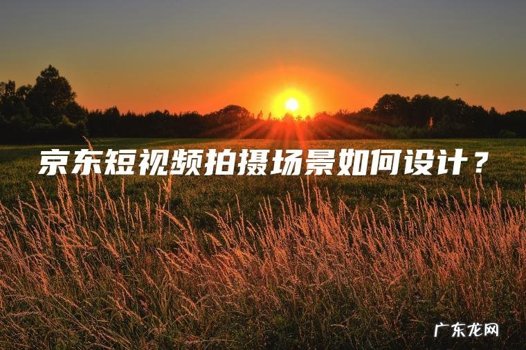 京东短视频拍摄场景如何设计? 京东短视频拍摄场景如何设计?