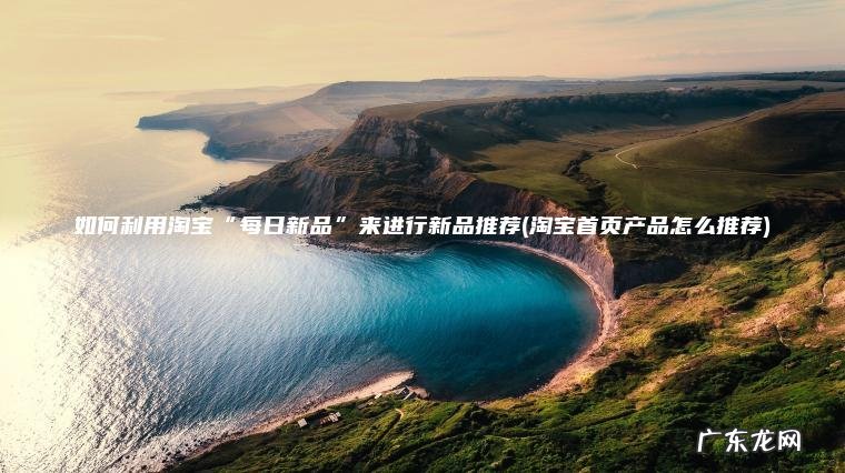 淘宝首页产品怎么推荐 如何利用淘宝“每日新品”来进行新品推荐