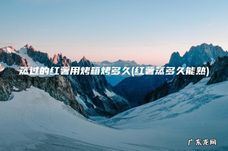 蒸过的红薯用烤箱烤多久(红薯蒸多久能熟) 红薯蒸多久能熟 蒸过的红薯用烤箱烤多久