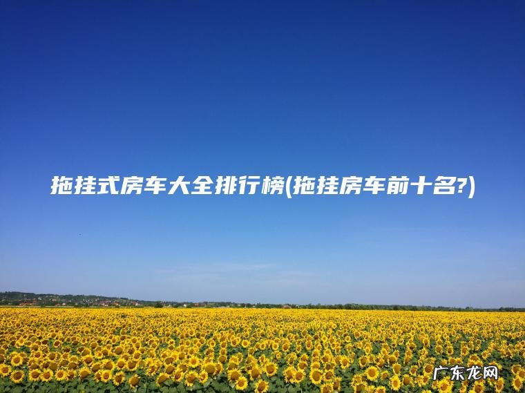 拖挂式房车大全排行榜(拖挂房车前十名?) 拖挂房车前十名? 拖挂式房车大全排行榜