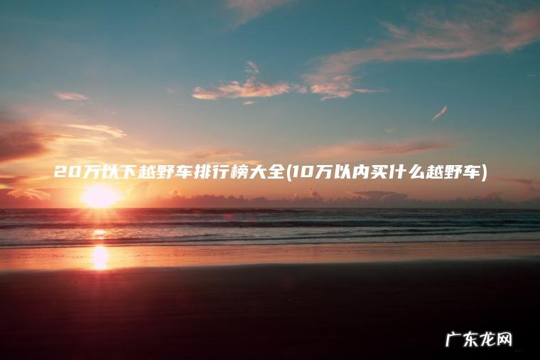 20万以下越野车排行榜大全(10万以内买什么越野车) 10万以内买什么越野车 20万以下越野车排行榜大全
