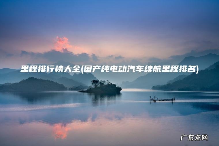 里程排行榜大全(国产纯电动汽车续航里程排名) 国产纯电动汽车续航里程排名 里程排行榜大全
