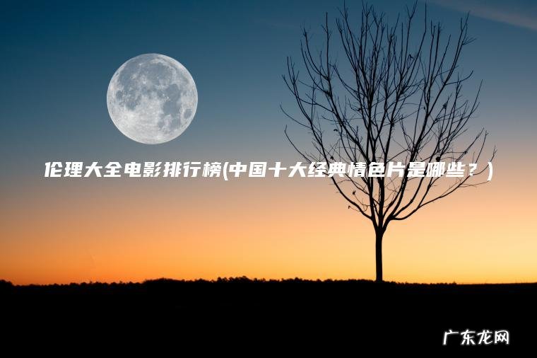 伦理大全电影排行榜(中国十大经典情色片是哪些?) 中国十大经典情色片是哪些? 伦理大全电影排行榜
