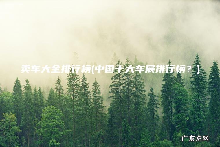 卖车大全排行榜(中国十大车展排行榜?) 中国十大车展排行榜? 卖车大全排行榜