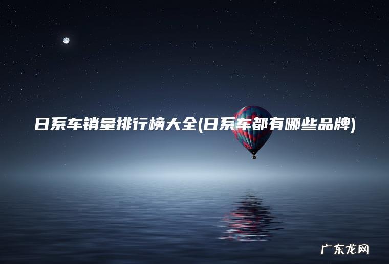 日系车销量排行榜大全(日系车都有哪些品牌) 日系车都有哪些品牌 日系车销量排行榜大全