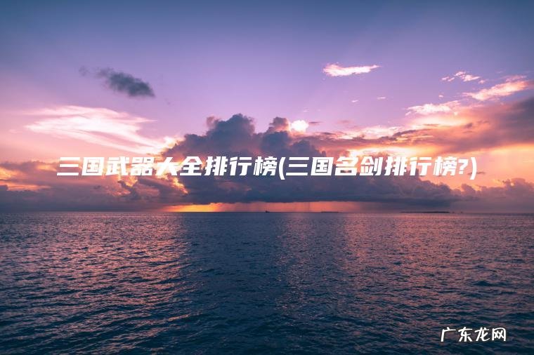 三国武器大全排行榜(三国名剑排行榜?) 三国名剑排行榜? 三国武器大全排行榜