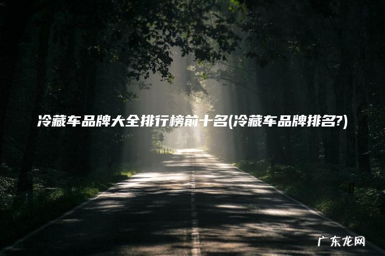 冷藏车品牌大全排行榜前十名(冷藏车品牌排名?) 冷藏车品牌排名? 冷藏车品牌大全排行榜前十名