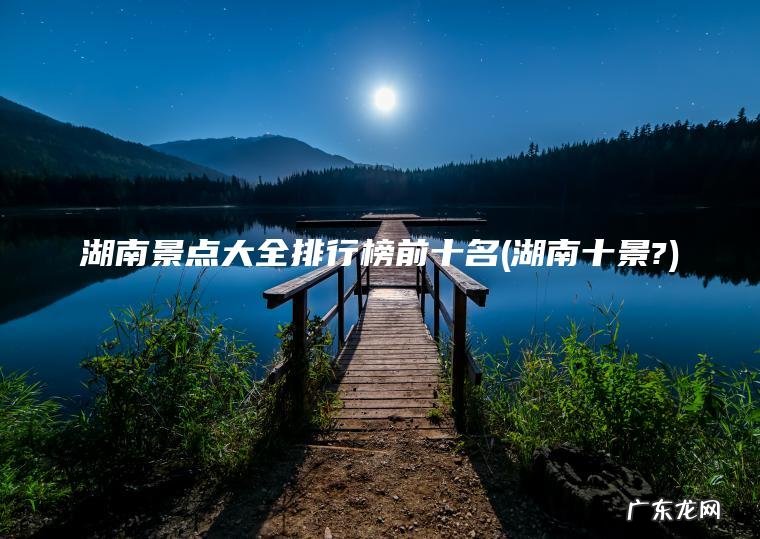 湖南十景? 湖南景点大全排行榜前十名