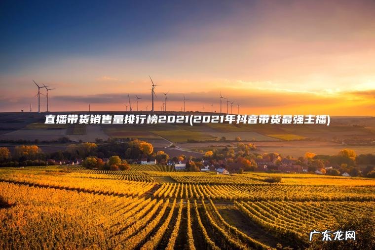 直播带货销售量排行榜2021(2021年抖音带货最强主播) 2021年抖音带货最强主播 直播带货销售量排行榜2021