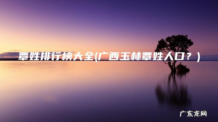 覃姓排行榜大全(广西玉林覃姓人口?) 广西玉林覃姓人口? 覃姓排行榜大全