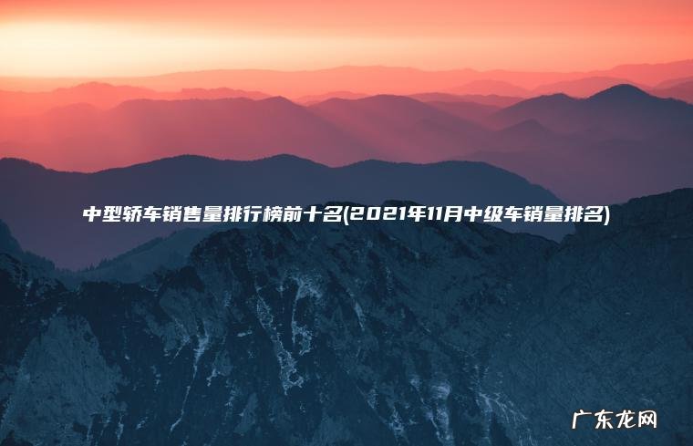 中型轿车销售量排行榜前十名(2021年11月中级车销量排名) 2021年11月中级车销量排名 中型轿车销售量排行榜前十名