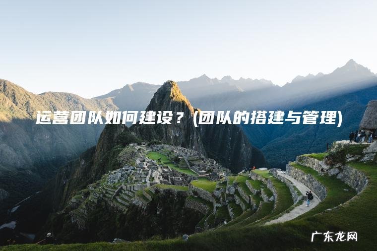 运营团队如何建设?(团队的搭建与管理) 团队的搭建与管理 运营团队如何建设?