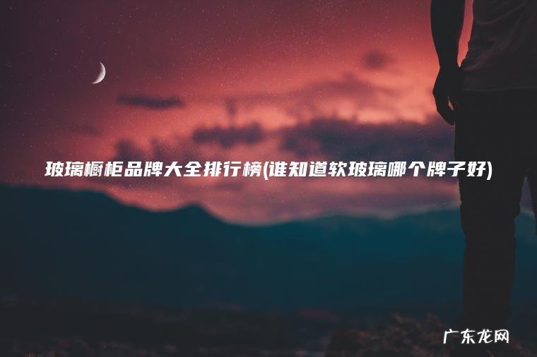 玻璃橱柜品牌大全排行榜(谁知道软玻璃哪个牌子好) 谁知道软玻璃哪个牌子好 玻璃橱柜品牌大全排行榜