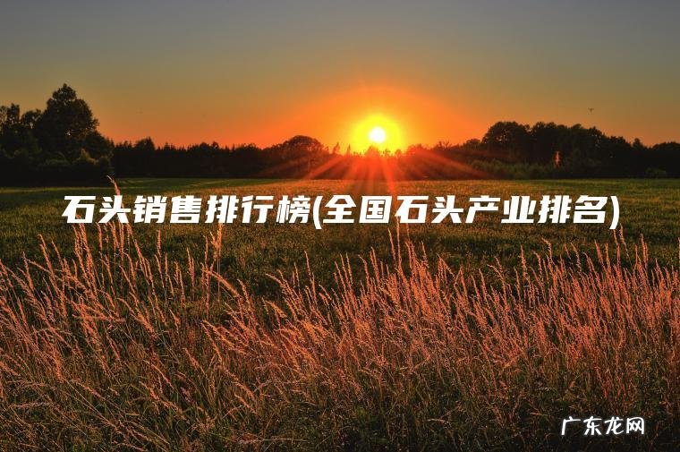 石头销售排行榜(全国石头产业排名) 全国石头产业排名 石头销售排行榜