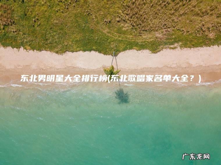 东北男明星大全排行榜(东北歌唱家名单大全?) 东北歌唱家名单大全? 东北男明星大全排行榜