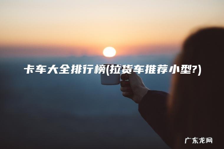 拉货车推荐小型? 卡车大全排行榜
