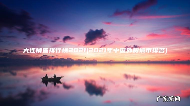 大连销售排行榜2021(2021年中国外贸城市排名) 2021年中国外贸城市排名 大连销售排行榜2021