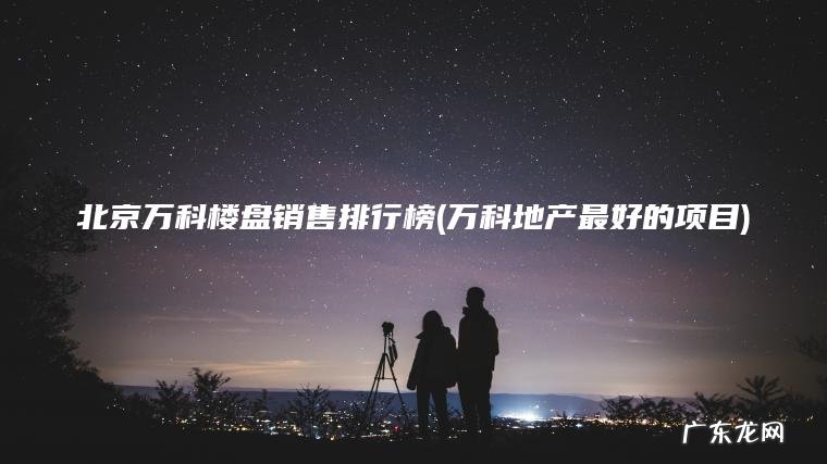 北京万科楼盘销售排行榜(万科地产最好的项目) 万科地产最好的项目 北京万科楼盘销售排行榜