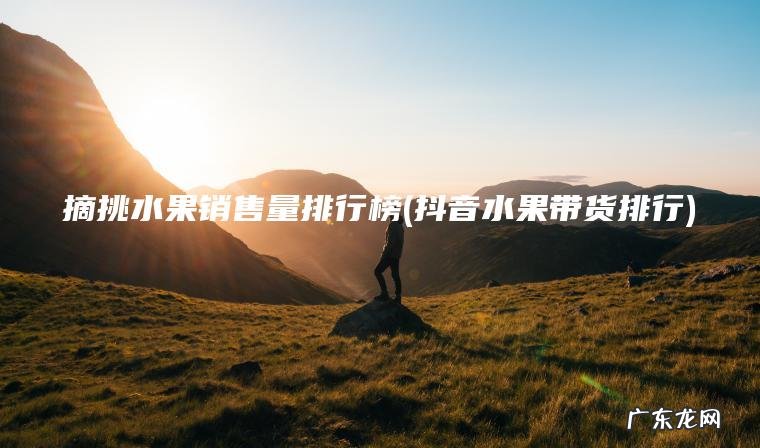 摘挑水果销售量排行榜(抖音水果带货排行) 抖音水果带货排行 摘挑水果销售量排行榜