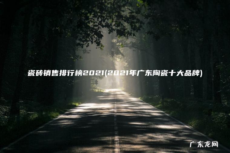 瓷砖销售排行榜2021(2021年广东陶瓷十大品牌) 2021年广东陶瓷十大品牌 瓷砖销售排行榜2021