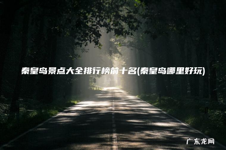 秦皇岛景点大全排行榜前十名(秦皇岛哪里好玩) 秦皇岛哪里好玩 秦皇岛景点大全排行榜前十名