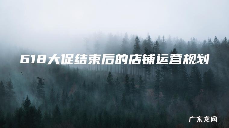 618大促结束后的店铺运营规划 618大促结束后的店铺运营规划