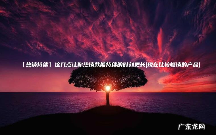 【热销持续】这几点让你热销款能持续的时刻更长(现在比较畅销的产品) 现在比较畅销的产品 【热销持续】这几点让你热销款能持续的时刻更长