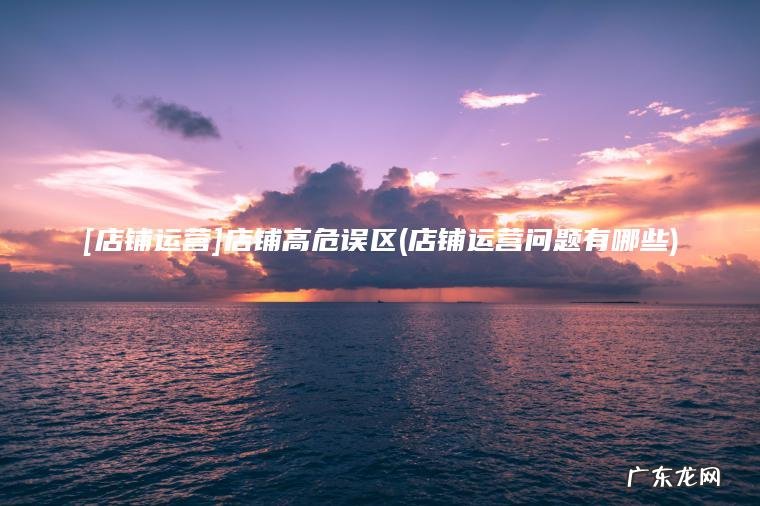 [店铺运营]店铺高危误区(店铺运营问题有哪些)