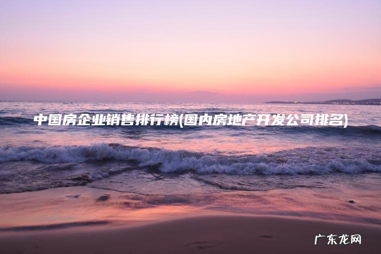 中国房企业销售排行榜(国内房地产开发公司排名) 国内房地产开发公司排名 中国房企业销售排行榜