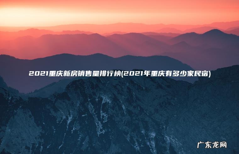 2021重庆新房销售量排行榜(2021年重庆有多少家民宿) 2021年重庆有多少家民宿 2021重庆新房销售量排行榜
