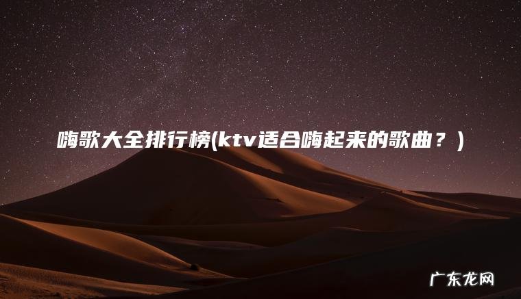 嗨歌大全排行榜(ktv适合嗨起来的歌曲?) ktv适合嗨起来的歌曲? 嗨歌大全排行榜