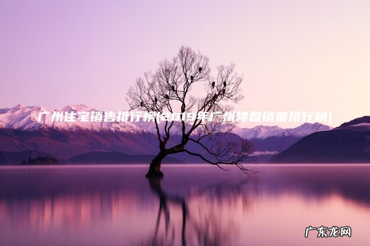 广州住宅销售排行榜(2019年广州楼盘销量排行榜)