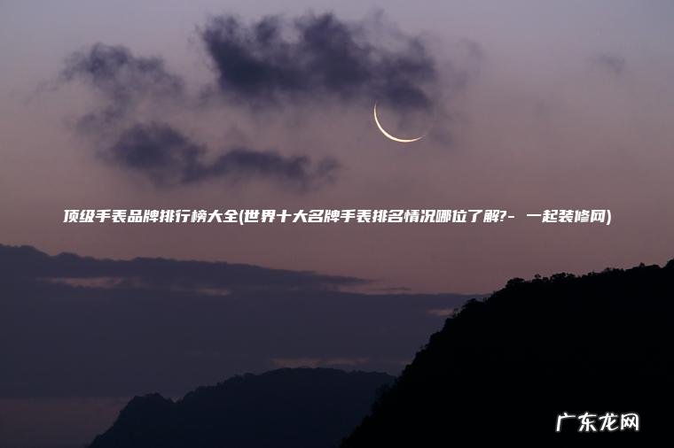 世界十大名牌手表排名情况哪位了解?- 一起装修网 顶级手表品牌排行榜大全