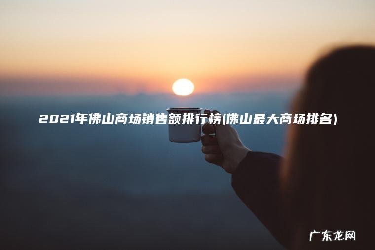 2021年佛山商场销售额排行榜(佛山最大商场排名) 佛山最大商场排名 2021年佛山商场销售额排行榜