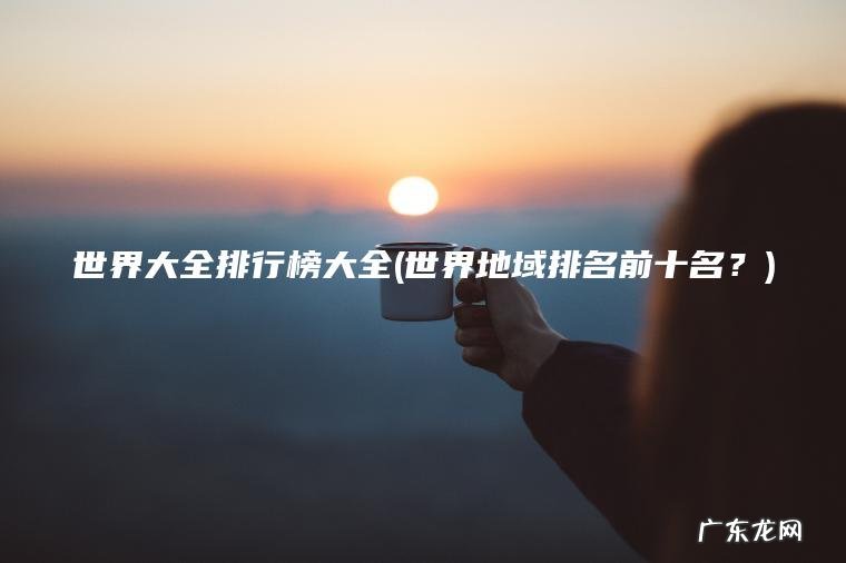 世界大全排行榜大全(世界地域排名前十名？)