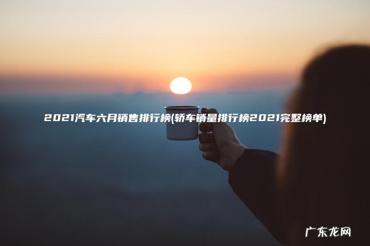 2021汽车六月销售排行榜(轿车销量排行榜2021完整榜单)