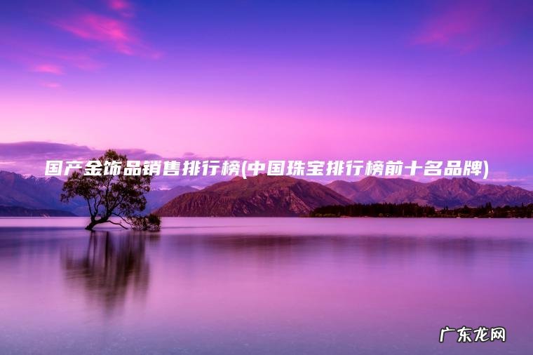 国产金饰品销售排行榜(中国珠宝排行榜前十名品牌) 中国珠宝排行榜前十名品牌 国产金饰品销售排行榜