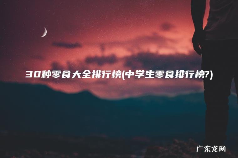 30种零食大全排行榜(中学生零食排行榜?) 中学生零食排行榜? 30种零食大全排行榜