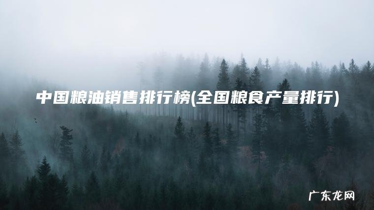 中国粮油销售排行榜(全国粮食产量排行) 全国粮食产量排行 中国粮油销售排行榜