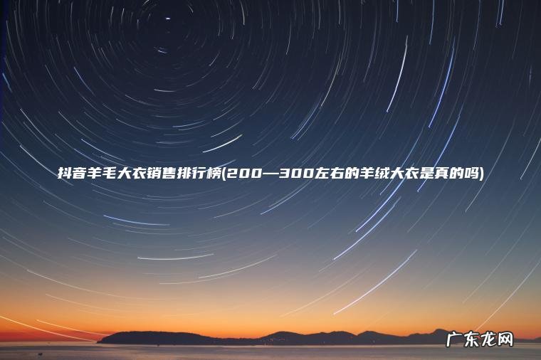 抖音羊毛大衣销售排行榜(200—300左右的羊绒大衣是真的吗) 200—300左右的羊绒大衣是真的吗 抖音羊毛大衣销售排行榜