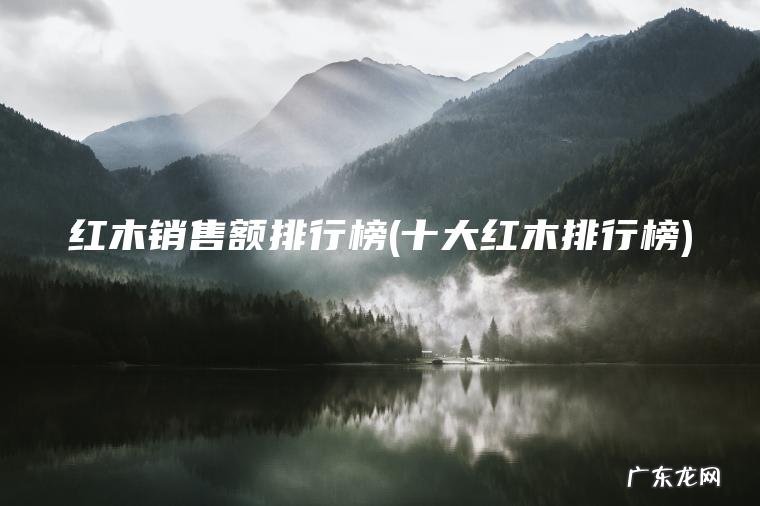 十大红木排行榜 红木销售额排行榜
