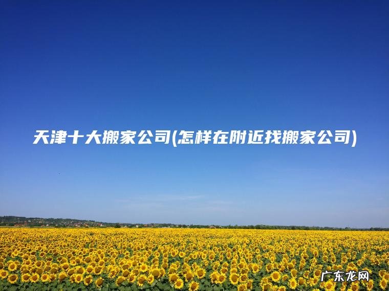 天津十大搬家公司(怎样在附近找搬家公司) 怎样在附近找搬家公司 天津十大搬家公司