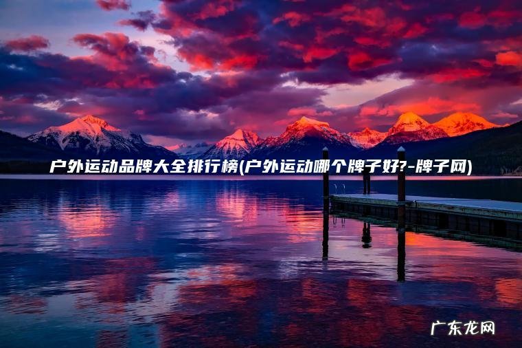 户外运动品牌大全排行榜(户外运动哪个牌子好?-牌子网) 户外运动哪个牌子好?-牌子网 户外运动品牌大全排行榜