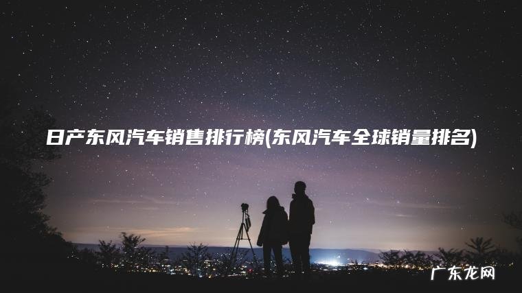 日产东风汽车销售排行榜(东风汽车全球销量排名) 东风汽车全球销量排名 日产东风汽车销售排行榜