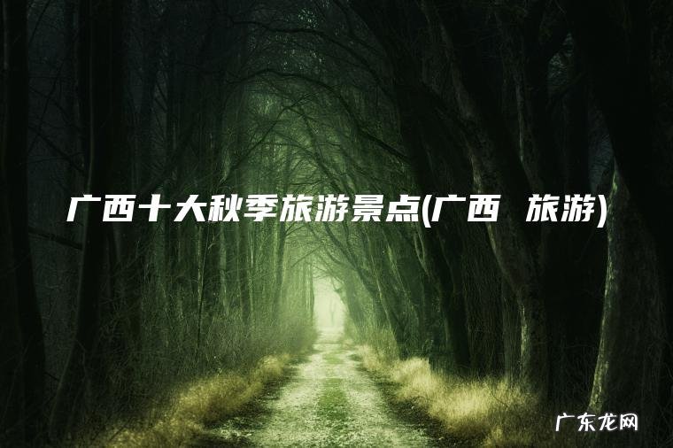 广西十大秋季旅游景点(广西 旅游) 广西 旅游 广西十大秋季旅游景点
