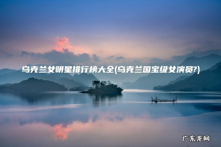 乌克兰国宝级女演员? 乌克兰女明星排行榜大全