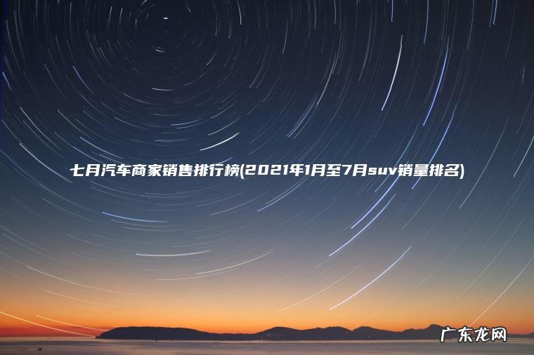 七月汽车商家销售排行榜(2021年1月至7月suv销量排名) 2021年1月至7月suv销量排名 七月汽车商家销售排行榜