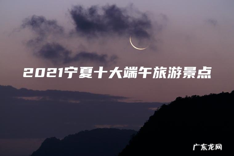 2021宁夏十大端午旅游景点 2021宁夏十大端午旅游景点