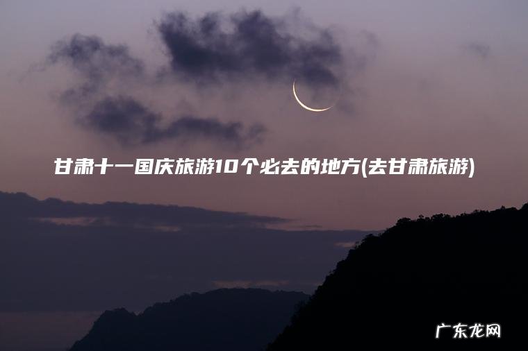 甘肃十一国庆旅游10个必去的地方(去甘肃旅游) 去甘肃旅游 甘肃十一国庆旅游10个必去的地方