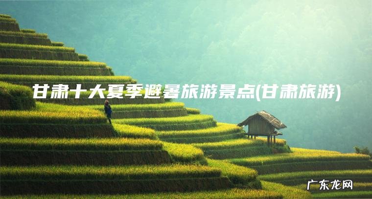 甘肃十大夏季避暑旅游景点(甘肃旅游) 甘肃旅游 甘肃十大夏季避暑旅游景点